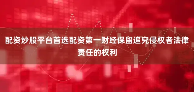 配资炒股平台首选配资第一财经保留追究侵权者法律责任的权利