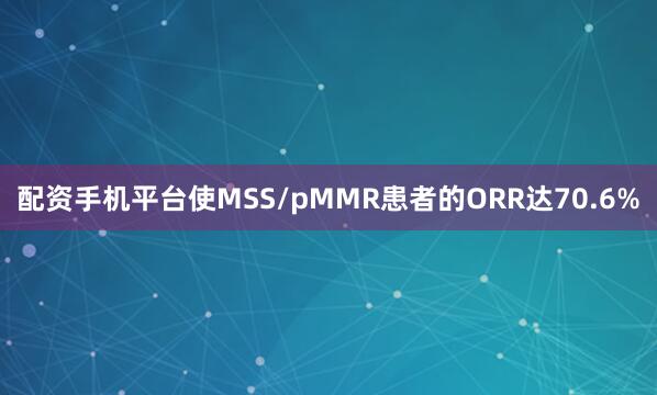 配资手机平台使MSS/pMMR患者的ORR达70.6%
