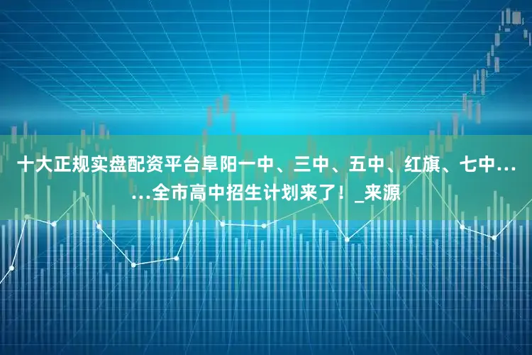 十大正规实盘配资平台阜阳一中、三中、五中、红旗、七中……全市高中招生计划来了！_来源