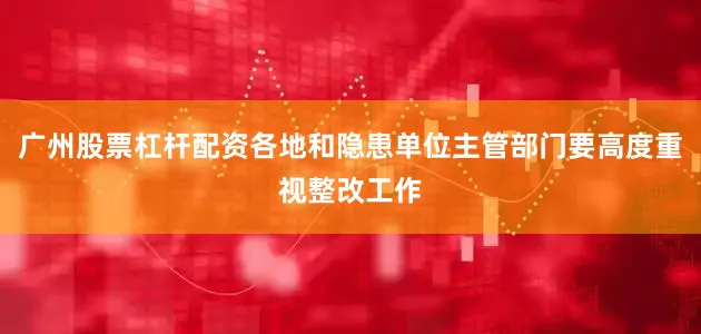 广州股票杠杆配资各地和隐患单位主管部门要高度重视整改工作