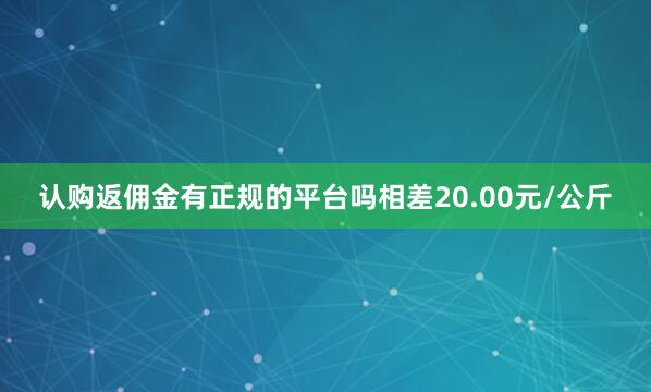认购返佣金有正规的平台吗相差20.00元/公斤