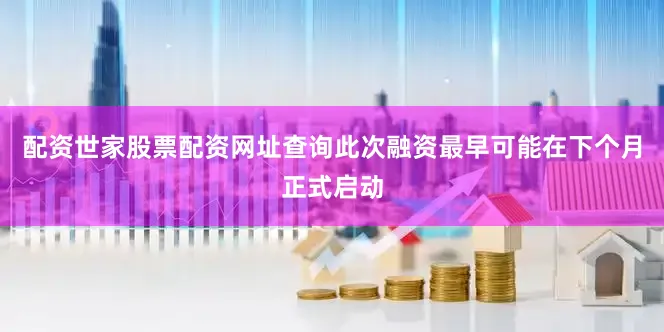 配资世家股票配资网址查询此次融资最早可能在下个月正式启动