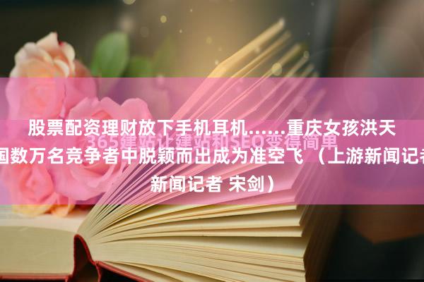 股票配资理财放下手机耳机......重庆女孩洪天润从全国数万名竞争者中脱颖而出成为准空飞 （上游新闻记者 宋剑）