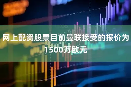 网上配资股票目前曼联接受的报价为1500万欧元