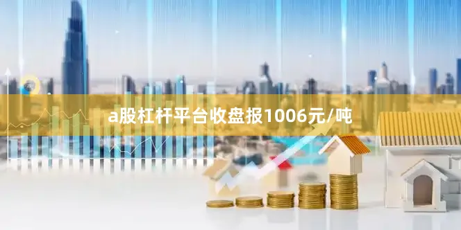 a股杠杆平台收盘报1006元/吨