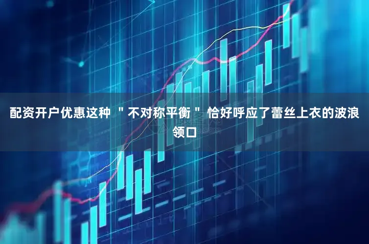 配资开户优惠这种 ＂不对称平衡＂ 恰好呼应了蕾丝上衣的波浪领口