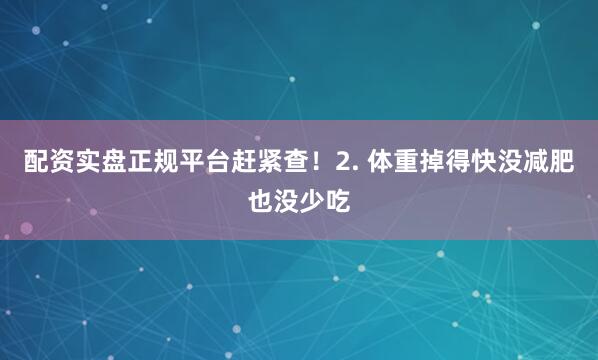 配资实盘正规平台赶紧查！2. 体重掉得快没减肥也没少吃