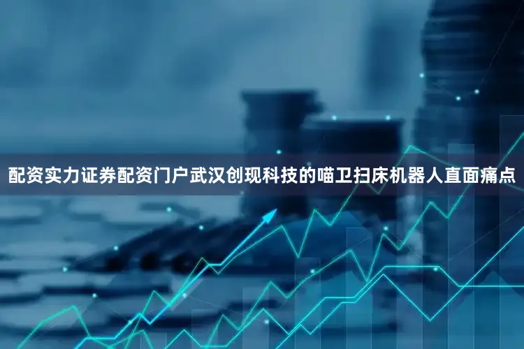 配资实力证券配资门户武汉创现科技的喵卫扫床机器人直面痛点