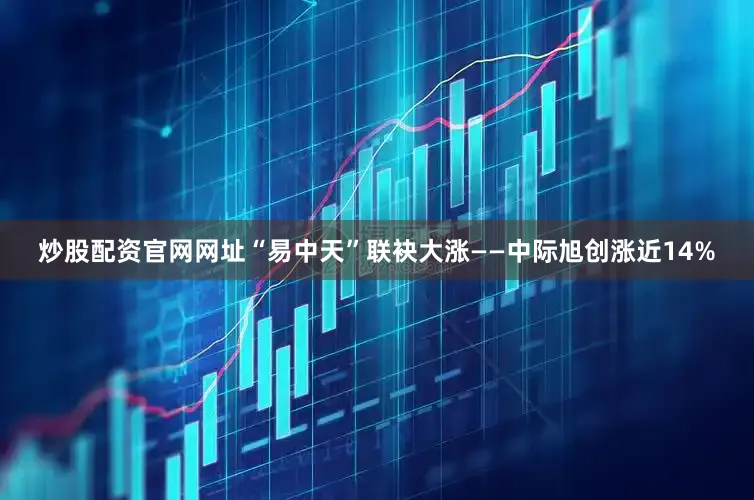 炒股配资官网网址“易中天”联袂大涨——中际旭创涨近14%
