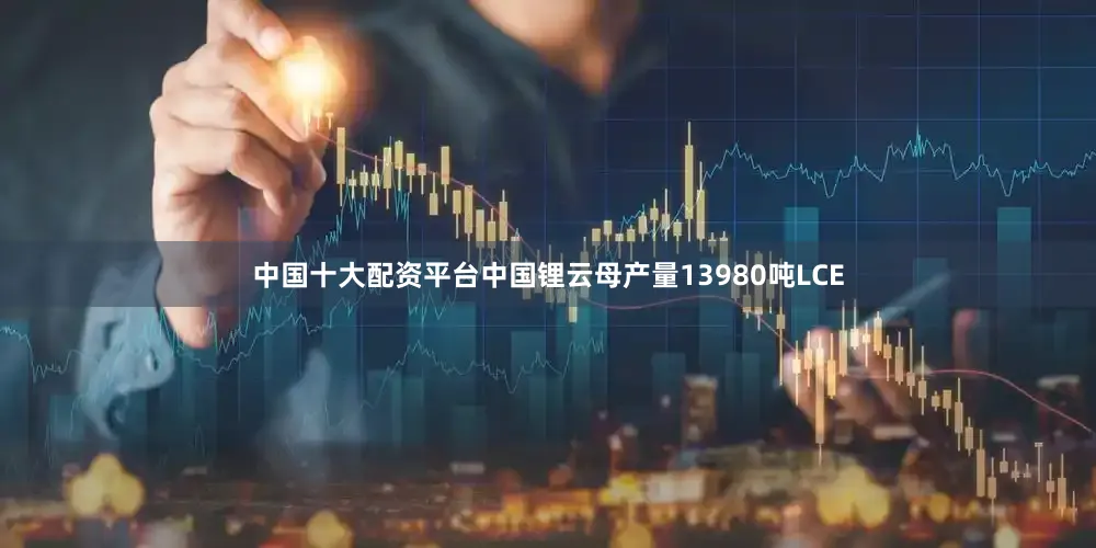 中国十大配资平台中国锂云母产量13980吨LCE