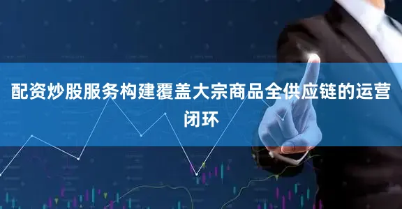 配资炒股服务构建覆盖大宗商品全供应链的运营闭环