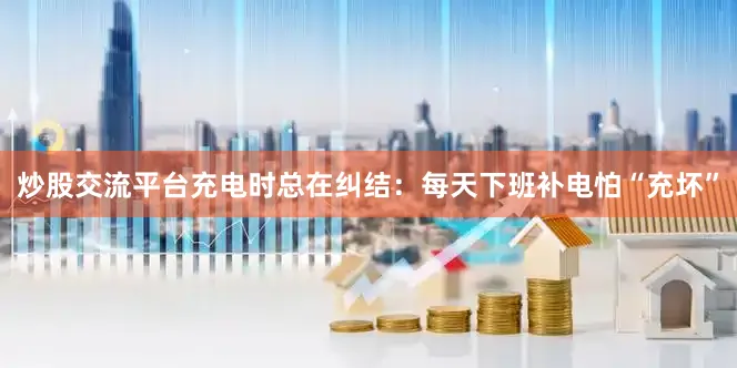 炒股交流平台充电时总在纠结：每天下班补电怕“充坏”